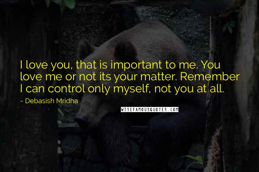 Debasish Mridha Quotes: I love you, that is important to me. You love me or not its your matter. Remember I can control only myself, not you at all.