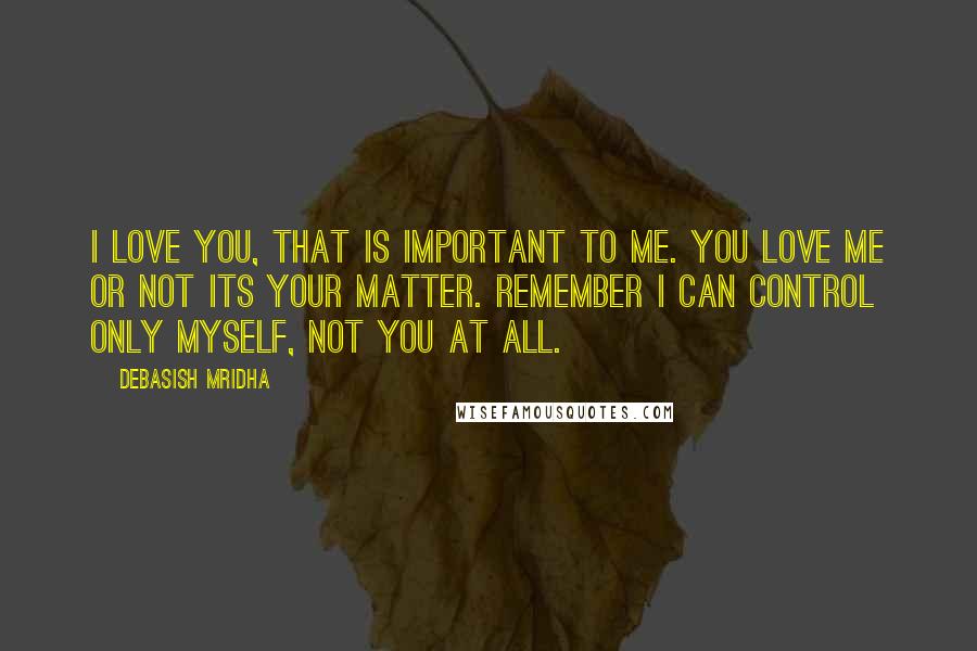 Debasish Mridha Quotes: I love you, that is important to me. You love me or not its your matter. Remember I can control only myself, not you at all.