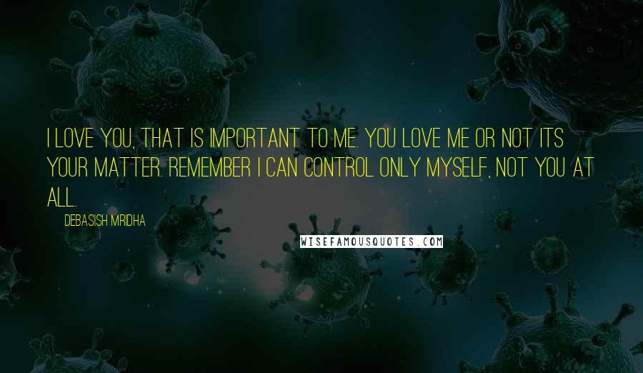 Debasish Mridha Quotes: I love you, that is important to me. You love me or not its your matter. Remember I can control only myself, not you at all.