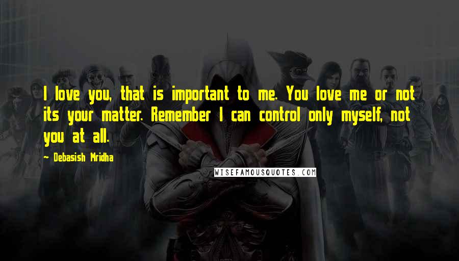 Debasish Mridha Quotes: I love you, that is important to me. You love me or not its your matter. Remember I can control only myself, not you at all.