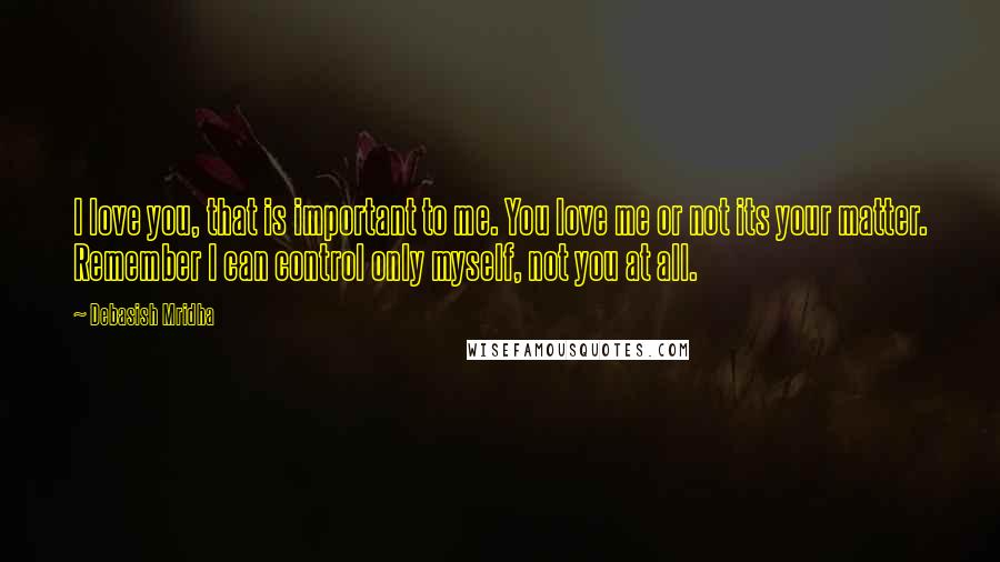 Debasish Mridha Quotes: I love you, that is important to me. You love me or not its your matter. Remember I can control only myself, not you at all.