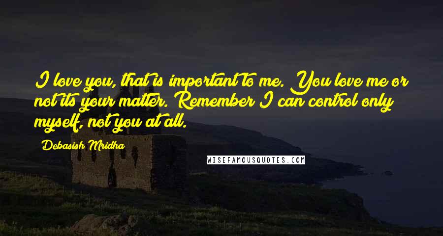 Debasish Mridha Quotes: I love you, that is important to me. You love me or not its your matter. Remember I can control only myself, not you at all.