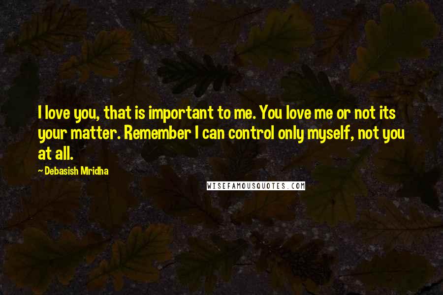 Debasish Mridha Quotes: I love you, that is important to me. You love me or not its your matter. Remember I can control only myself, not you at all.