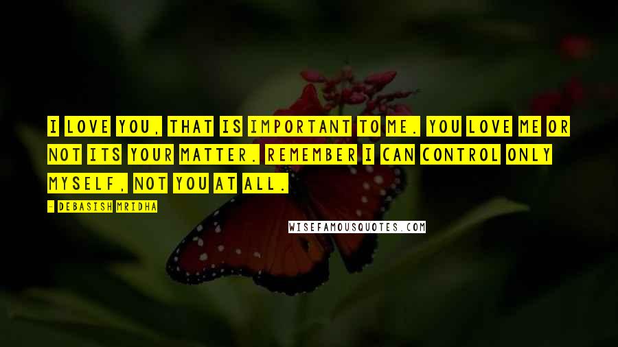 Debasish Mridha Quotes: I love you, that is important to me. You love me or not its your matter. Remember I can control only myself, not you at all.