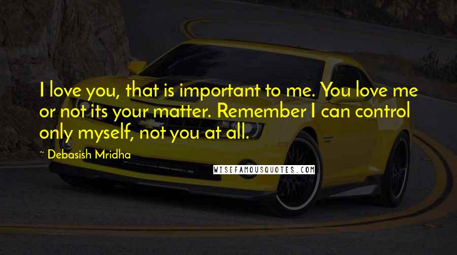 Debasish Mridha Quotes: I love you, that is important to me. You love me or not its your matter. Remember I can control only myself, not you at all.