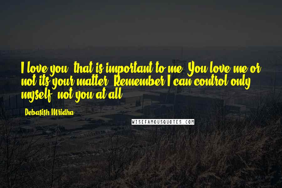 Debasish Mridha Quotes: I love you, that is important to me. You love me or not its your matter. Remember I can control only myself, not you at all.