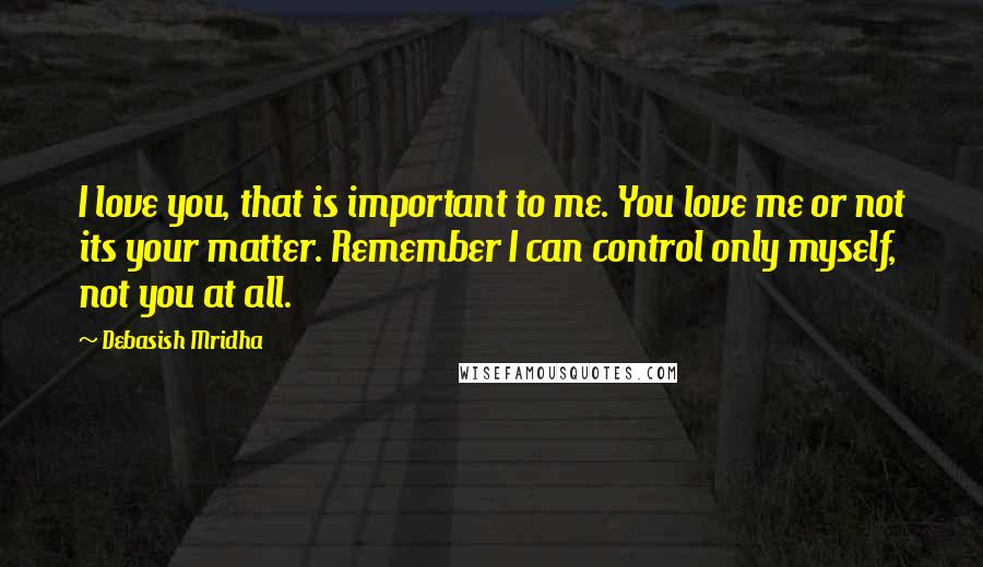 Debasish Mridha Quotes: I love you, that is important to me. You love me or not its your matter. Remember I can control only myself, not you at all.