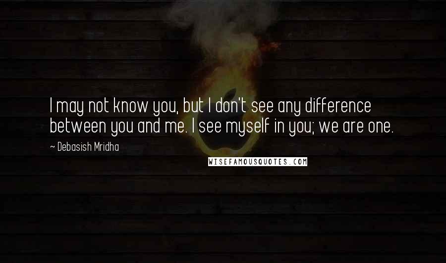 Debasish Mridha Quotes: I may not know you, but I don't see any difference between you and me. I see myself in you; we are one.