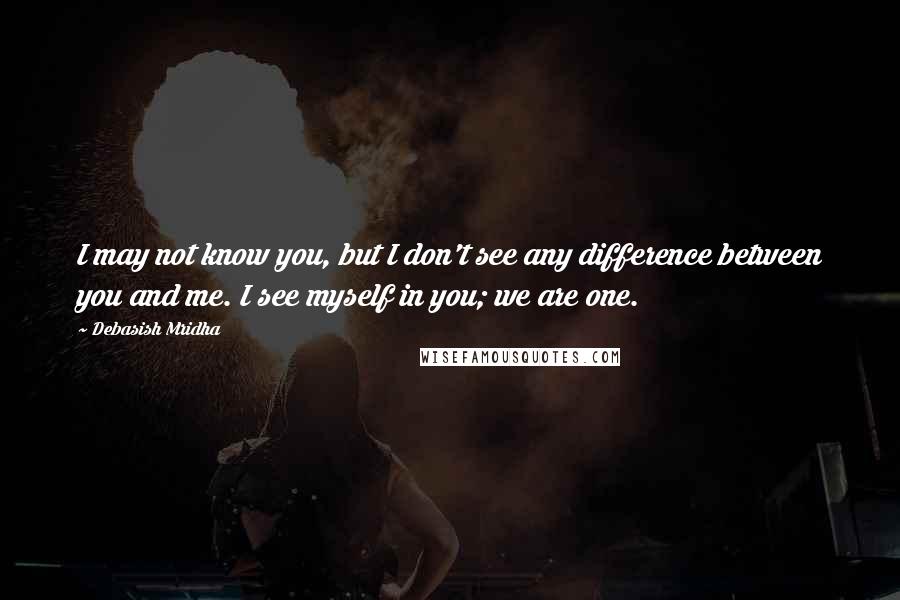 Debasish Mridha Quotes: I may not know you, but I don't see any difference between you and me. I see myself in you; we are one.