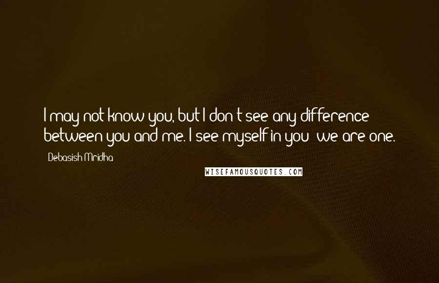 Debasish Mridha Quotes: I may not know you, but I don't see any difference between you and me. I see myself in you; we are one.