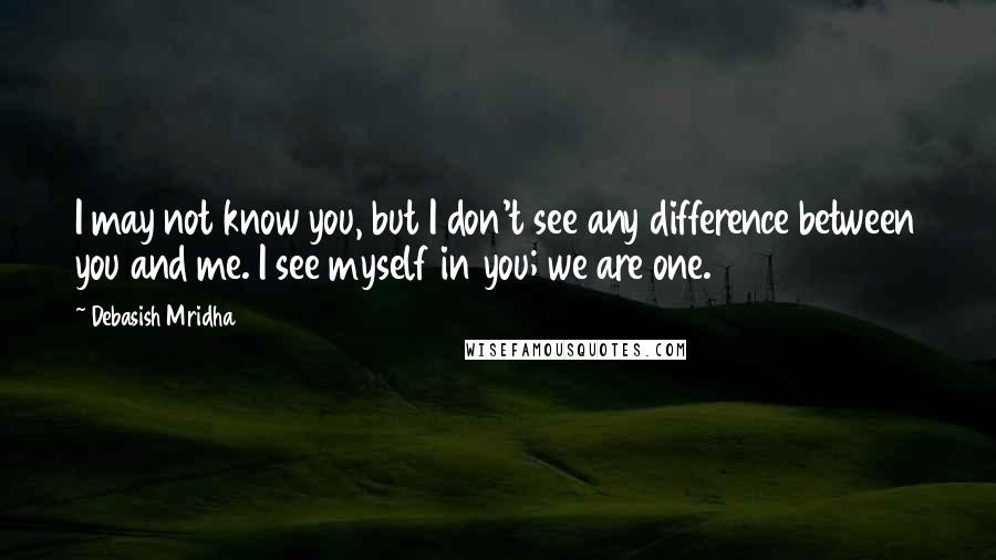 Debasish Mridha Quotes: I may not know you, but I don't see any difference between you and me. I see myself in you; we are one.