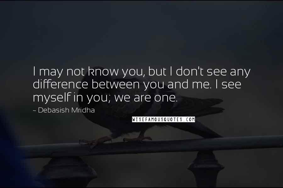 Debasish Mridha Quotes: I may not know you, but I don't see any difference between you and me. I see myself in you; we are one.