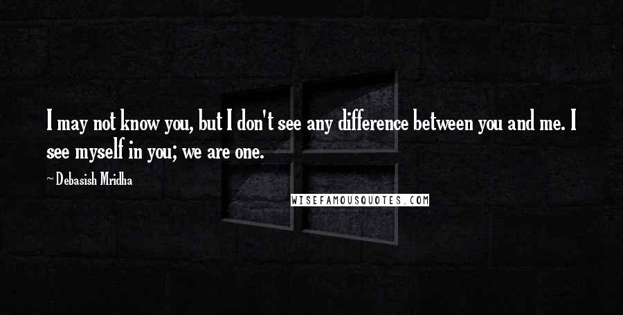 Debasish Mridha Quotes: I may not know you, but I don't see any difference between you and me. I see myself in you; we are one.