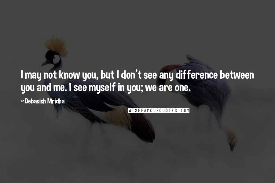 Debasish Mridha Quotes: I may not know you, but I don't see any difference between you and me. I see myself in you; we are one.