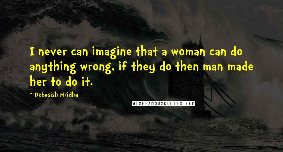 Debasish Mridha Quotes: I never can imagine that a woman can do anything wrong, if they do then man made her to do it.