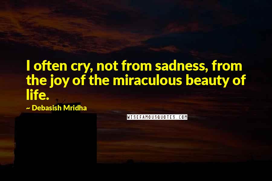 Debasish Mridha Quotes: I often cry, not from sadness, from the joy of the miraculous beauty of life.