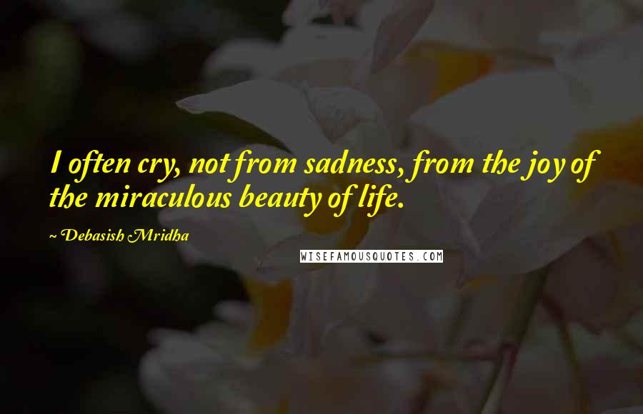 Debasish Mridha Quotes: I often cry, not from sadness, from the joy of the miraculous beauty of life.