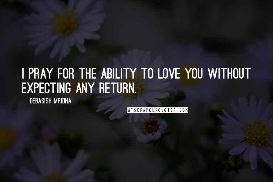 Debasish Mridha Quotes: I pray for the ability to love you without expecting any return.