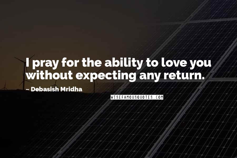 Debasish Mridha Quotes: I pray for the ability to love you without expecting any return.