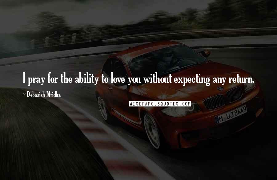 Debasish Mridha Quotes: I pray for the ability to love you without expecting any return.