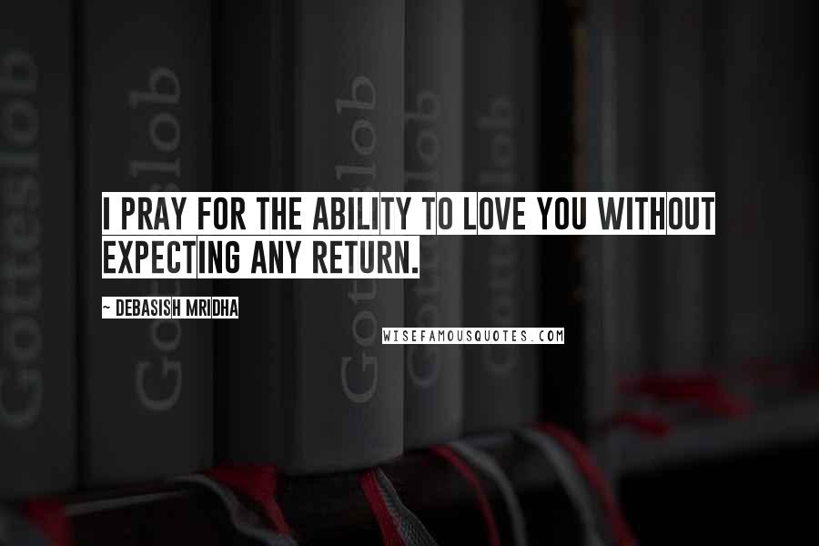 Debasish Mridha Quotes: I pray for the ability to love you without expecting any return.