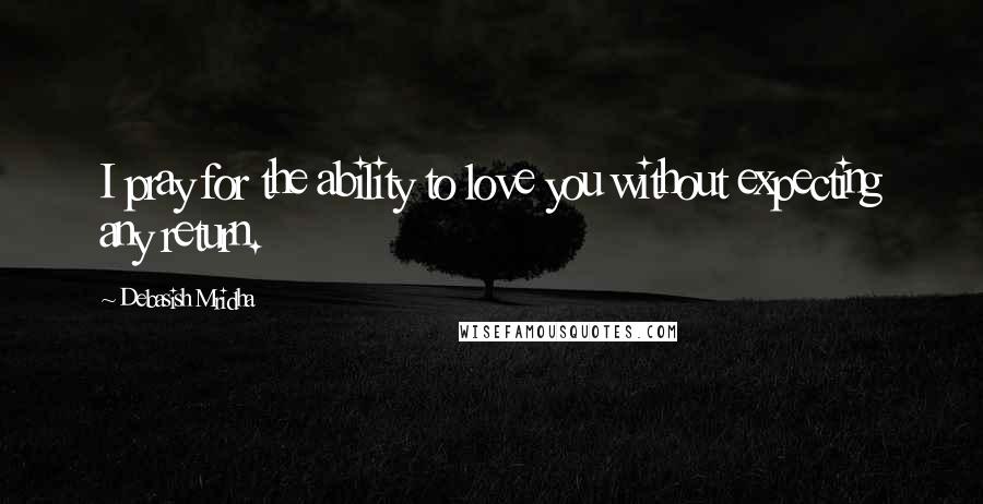 Debasish Mridha Quotes: I pray for the ability to love you without expecting any return.