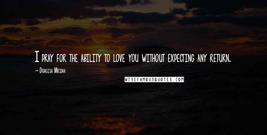 Debasish Mridha Quotes: I pray for the ability to love you without expecting any return.