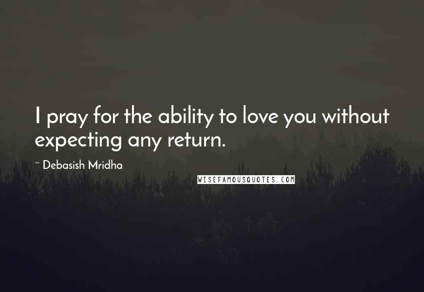 Debasish Mridha Quotes: I pray for the ability to love you without expecting any return.