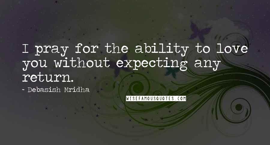 Debasish Mridha Quotes: I pray for the ability to love you without expecting any return.