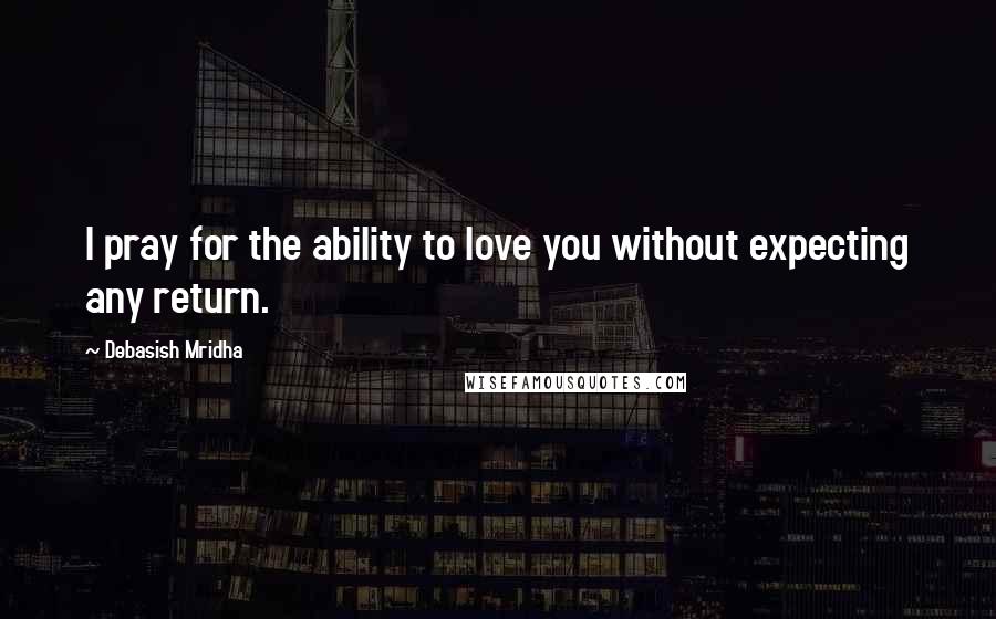 Debasish Mridha Quotes: I pray for the ability to love you without expecting any return.