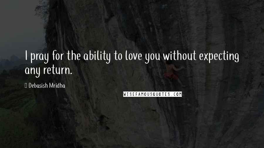 Debasish Mridha Quotes: I pray for the ability to love you without expecting any return.