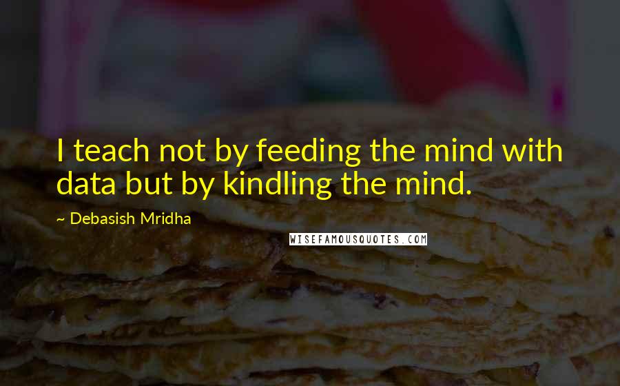 Debasish Mridha Quotes: I teach not by feeding the mind with data but by kindling the mind.