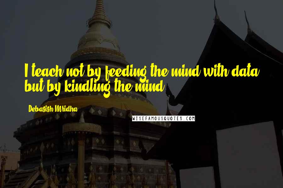 Debasish Mridha Quotes: I teach not by feeding the mind with data but by kindling the mind.