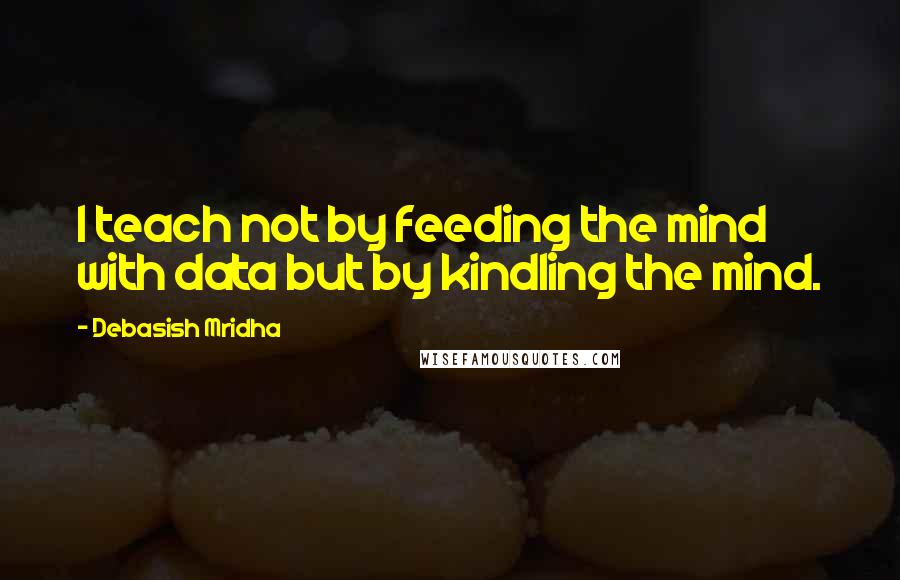 Debasish Mridha Quotes: I teach not by feeding the mind with data but by kindling the mind.