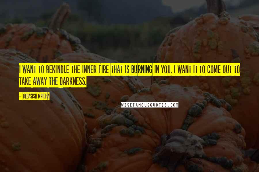 Debasish Mridha Quotes: I want to rekindle the inner fire that is burning in you. I want it to come out to take away the darkness.