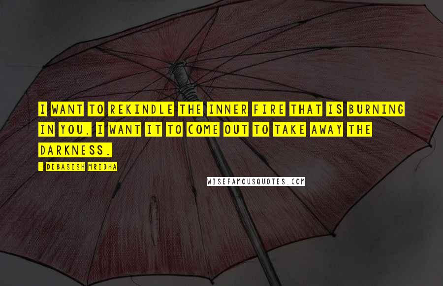 Debasish Mridha Quotes: I want to rekindle the inner fire that is burning in you. I want it to come out to take away the darkness.