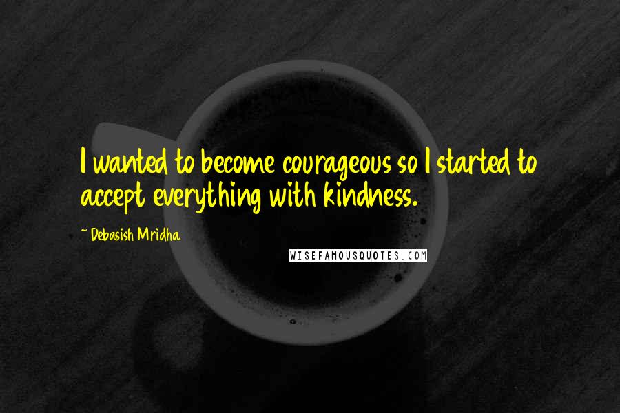 Debasish Mridha Quotes: I wanted to become courageous so I started to accept everything with kindness.