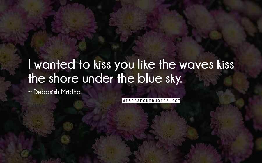 Debasish Mridha Quotes: I wanted to kiss you like the waves kiss the shore under the blue sky.