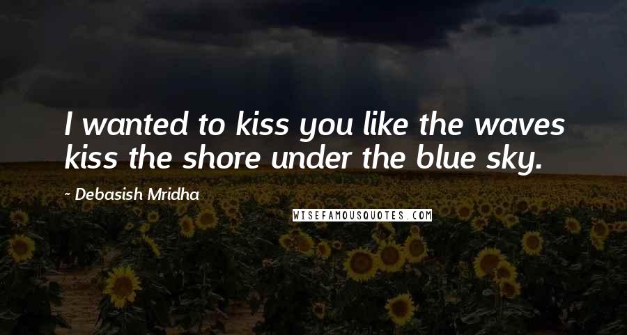 Debasish Mridha Quotes: I wanted to kiss you like the waves kiss the shore under the blue sky.