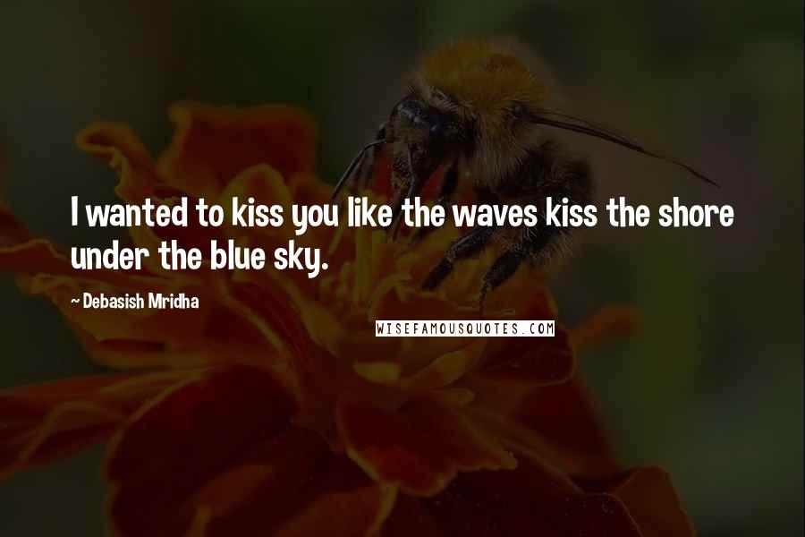 Debasish Mridha Quotes: I wanted to kiss you like the waves kiss the shore under the blue sky.