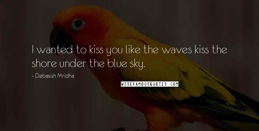 Debasish Mridha Quotes: I wanted to kiss you like the waves kiss the shore under the blue sky.