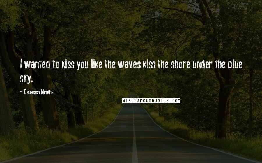 Debasish Mridha Quotes: I wanted to kiss you like the waves kiss the shore under the blue sky.