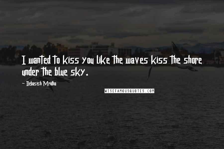 Debasish Mridha Quotes: I wanted to kiss you like the waves kiss the shore under the blue sky.