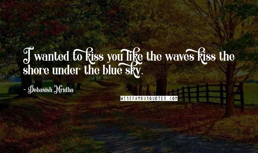 Debasish Mridha Quotes: I wanted to kiss you like the waves kiss the shore under the blue sky.