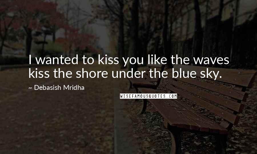 Debasish Mridha Quotes: I wanted to kiss you like the waves kiss the shore under the blue sky.