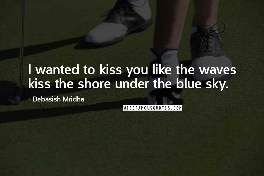 Debasish Mridha Quotes: I wanted to kiss you like the waves kiss the shore under the blue sky.