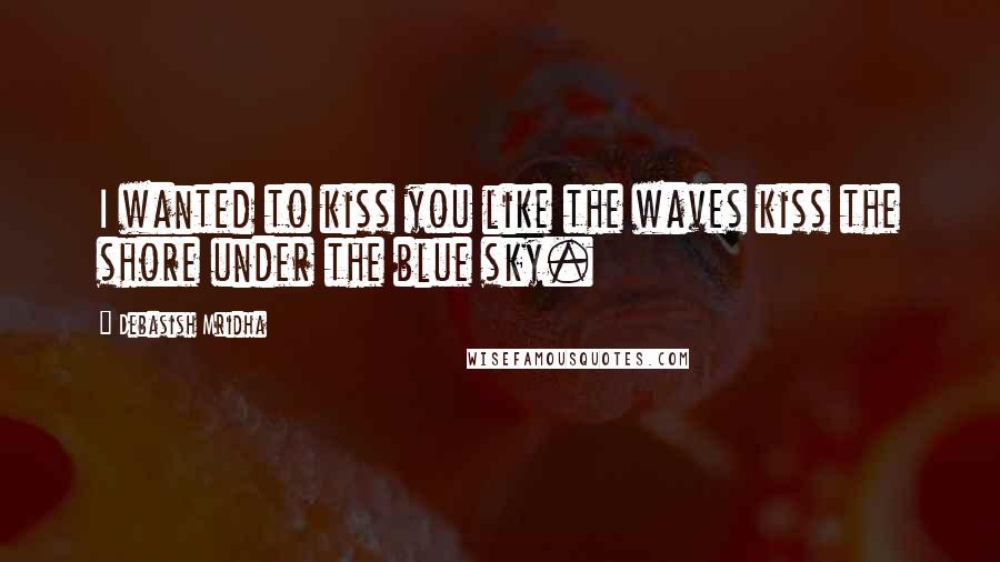 Debasish Mridha Quotes: I wanted to kiss you like the waves kiss the shore under the blue sky.