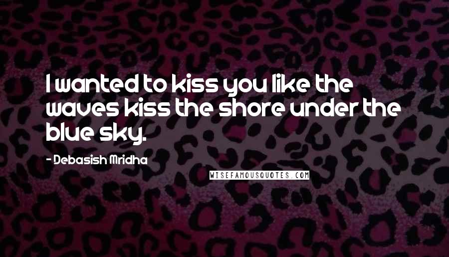 Debasish Mridha Quotes: I wanted to kiss you like the waves kiss the shore under the blue sky.