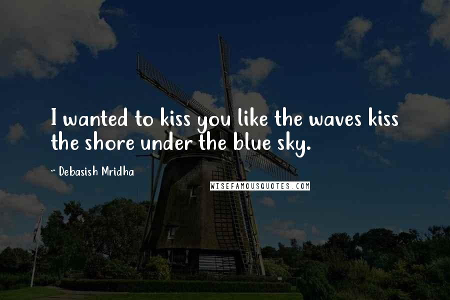 Debasish Mridha Quotes: I wanted to kiss you like the waves kiss the shore under the blue sky.