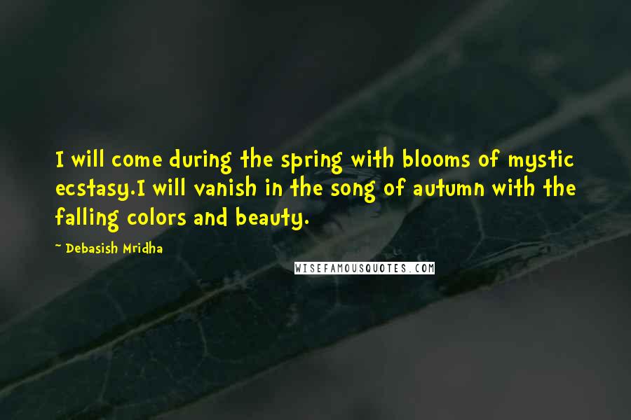 Debasish Mridha Quotes: I will come during the spring with blooms of mystic ecstasy.I will vanish in the song of autumn with the falling colors and beauty.